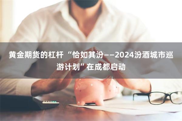 黄金期货的杠杆 “恰如其汾——2024汾酒城市巡游计划”在成都启动