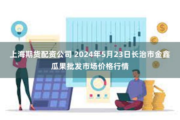 上海期货配资公司 2024年5月23日长治市金鑫瓜果批发市场价格行情