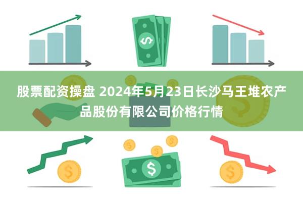 股票配资操盘 2024年5月23日长沙马王堆农产品股份有限公司价格行情