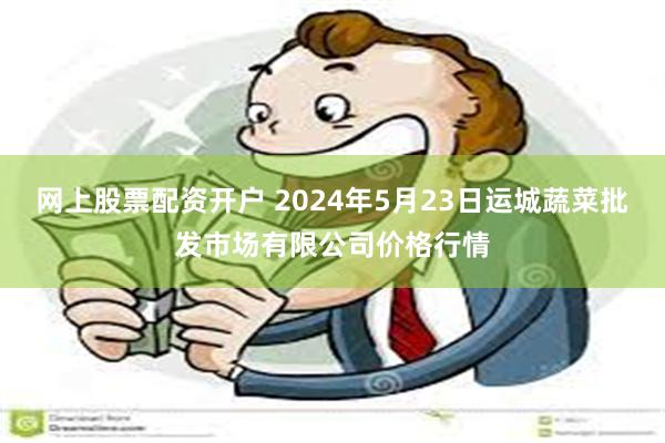 网上股票配资开户 2024年5月23日运城蔬菜批发市场有限公司价格行情