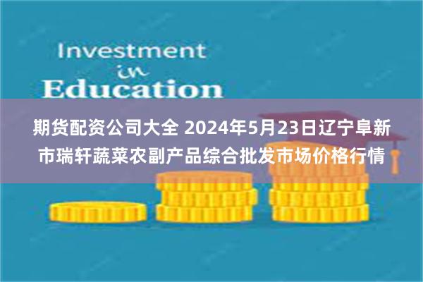 期货配资公司大全 2024年5月23日辽宁阜新市瑞轩蔬菜农副产品综合批发市场价格行情