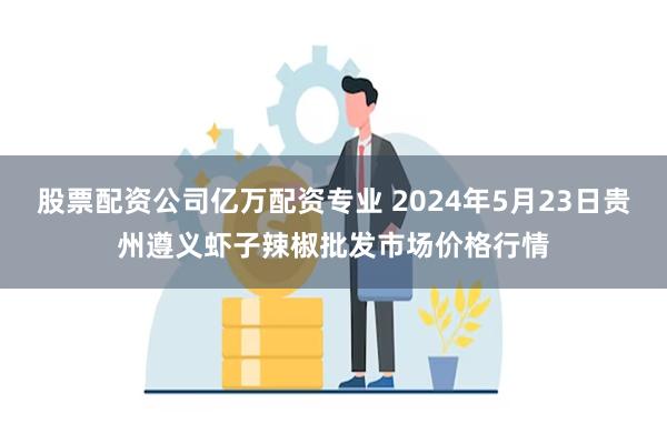 股票配资公司亿万配资专业 2024年5月23日贵州遵义虾子辣椒批发市场价格行情