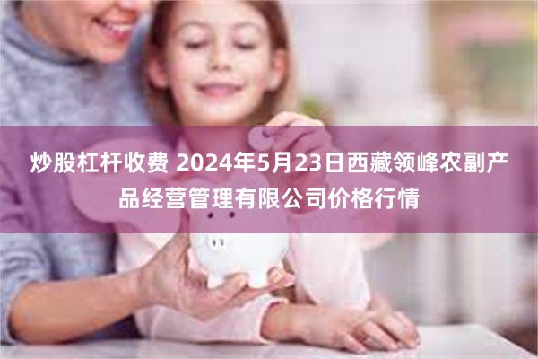 炒股杠杆收费 2024年5月23日西藏领峰农副产品经营管理有限公司价格行情