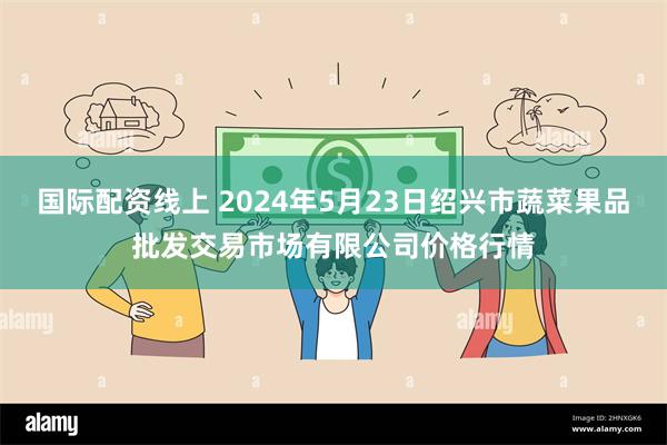 国际配资线上 2024年5月23日绍兴市蔬菜果品批发交易市场有限公司价格行情