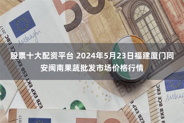 股票十大配资平台 2024年5月23日福建厦门同安闽南果蔬批发市场价格行情