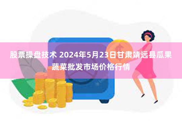 股票操盘技术 2024年5月23日甘肃靖远县瓜果蔬菜批发市场价格行情