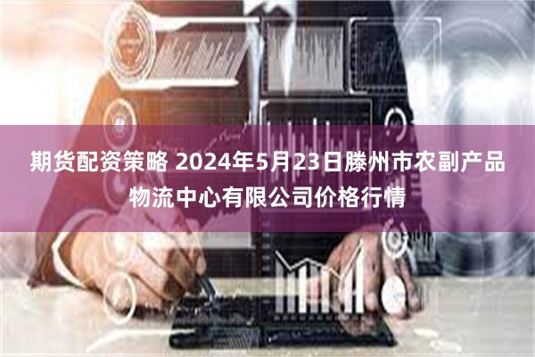 期货配资策略 2024年5月23日滕州市农副产品物流中心有限公司价格行情