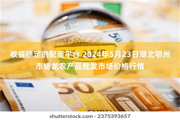 收益稳定的配资平台 2024年5月23日湖北鄂州市蟠龙农产品批发市场价格行情