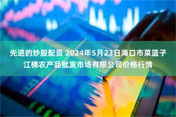 先进的炒股配资 2024年5月23日海口市菜篮子江楠农产品批发市场有限公司价格行情