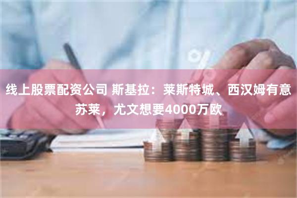 线上股票配资公司 斯基拉：莱斯特城、西汉姆有意苏莱，尤文想要4000万欧