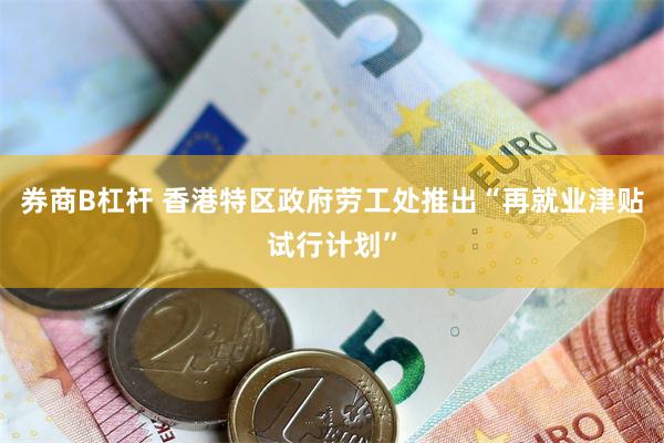 券商B杠杆 香港特区政府劳工处推出“再就业津贴试行计划”