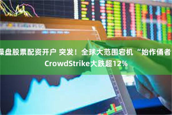 操盘股票配资开户 突发！全球大范围宕机 “始作俑者”CrowdStrike大跌超12%