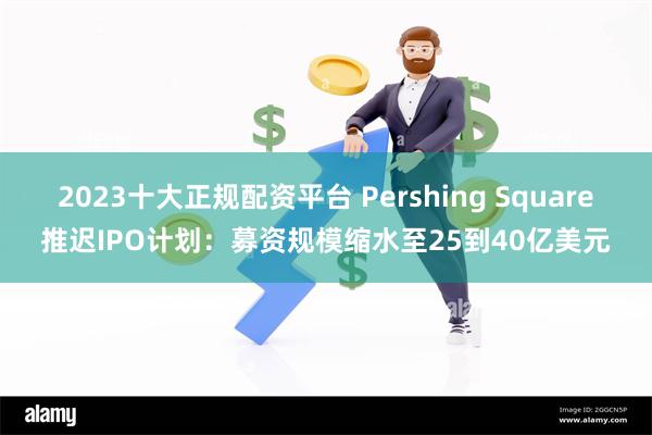 2023十大正规配资平台 Pershing Square推迟IPO计划：募资规模缩水至25到40亿美元