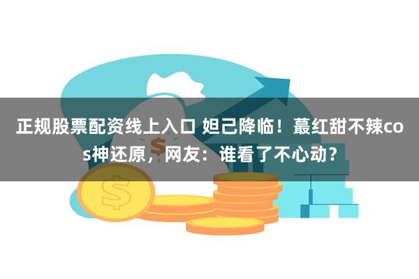 正规股票配资线上入口 妲己降临！蕞红甜不辣cos神还原，网友：谁看了不心动？