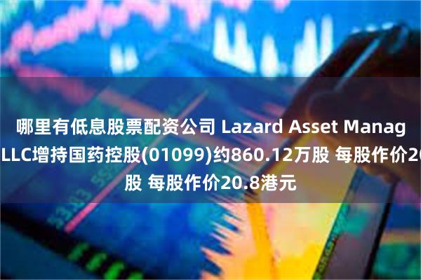 哪里有低息股票配资公司 Lazard Asset Management LLC增持国药控股(01099)约860.12万股 每股作价20.8港元