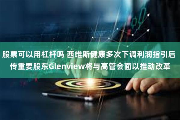 股票可以用杠杆吗 西维斯健康多次下调利润指引后 传重要股东Glenview将与高管会面以推动改革