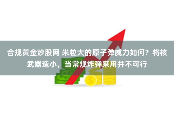 合规黄金炒股网 米粒大的原子弹威力如何？将核武器造小，当常规炸弹来用并不可行