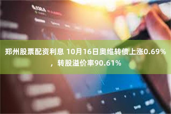 郑州股票配资利息 10月16日奥维转债上涨0.69%，转股溢价率90.61%