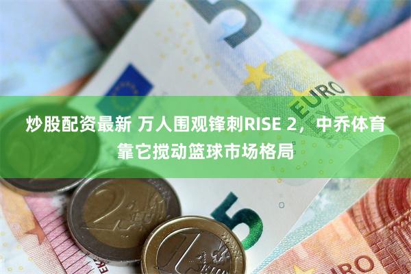 炒股配资最新 万人围观锋刺RISE 2，中乔体育靠它搅动篮球市场格局