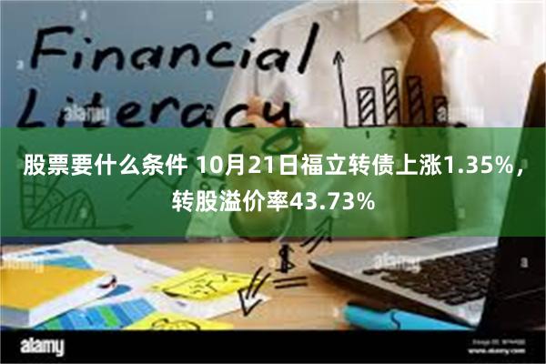 股票要什么条件 10月21日福立转债上涨1.35%，转股溢价率43.73%