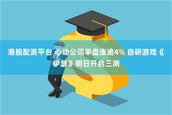 港股配资平台 心动公司早盘涨逾4% 自研游戏《伊瑟》明日开启三测