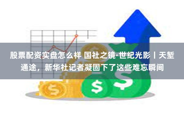 股票配资实盘怎么样 国社之镜·世纪光影丨天堑通途，新华社记者凝固下了这些难忘瞬间