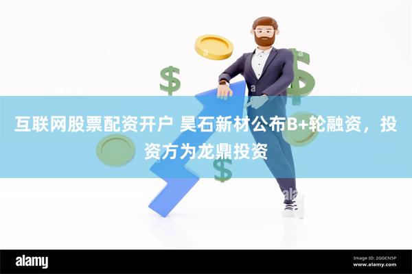 互联网股票配资开户 昊石新材公布B+轮融资，投资方为龙鼎投资