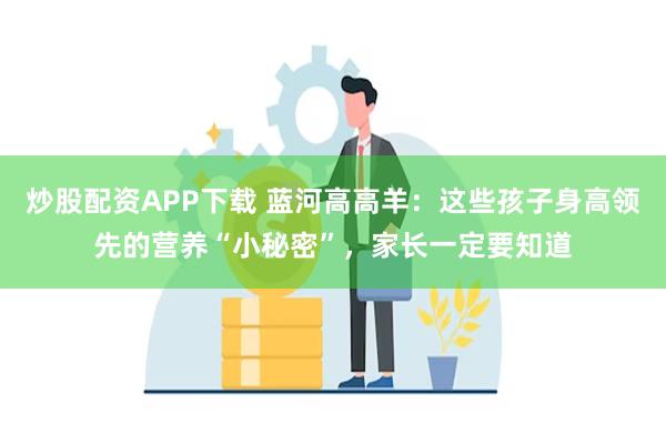 炒股配资APP下载 蓝河高高羊：这些孩子身高领先的营养“小秘密”，家长一定要知道