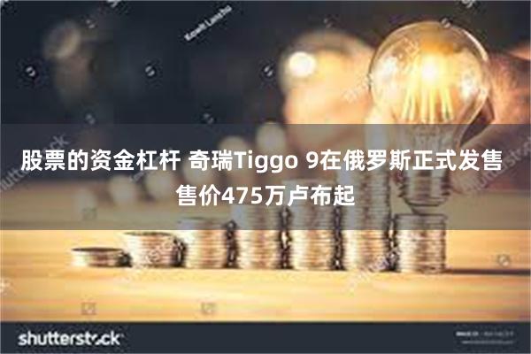 股票的资金杠杆 奇瑞Tiggo 9在俄罗斯正式发售 售价475万卢布起