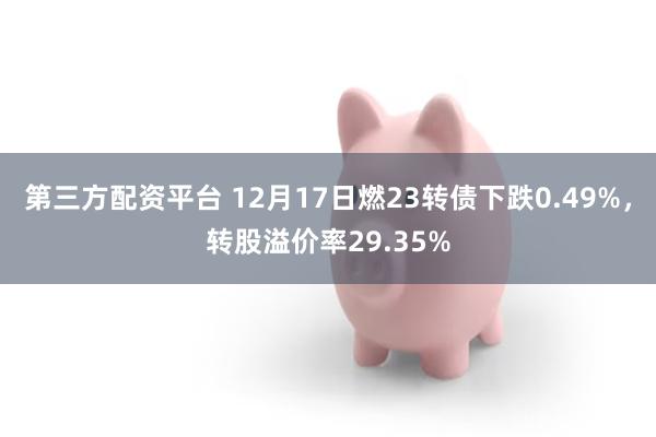 第三方配资平台 12月17日燃23转债下跌0.49%，转股溢价率29.35%