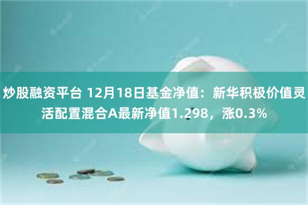 炒股融资平台 12月18日基金净值：新华积极价值灵活配置混合A最新净值1.298，涨0.3%