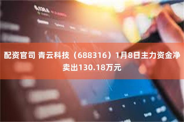 配资官司 青云科技（688316）1月8日主力资金净卖出130.18万元