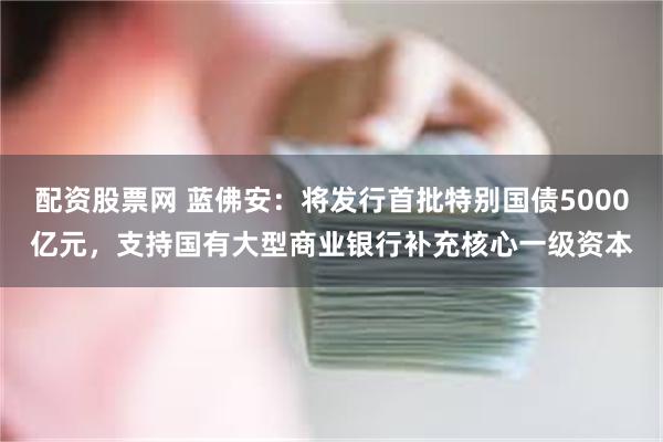 配资股票网 蓝佛安：将发行首批特别国债5000亿元，支持国有大型商业银行补充核心一级资本